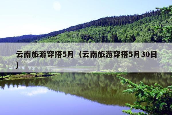 云南旅游穿搭5月（云南旅游穿搭5月30日）