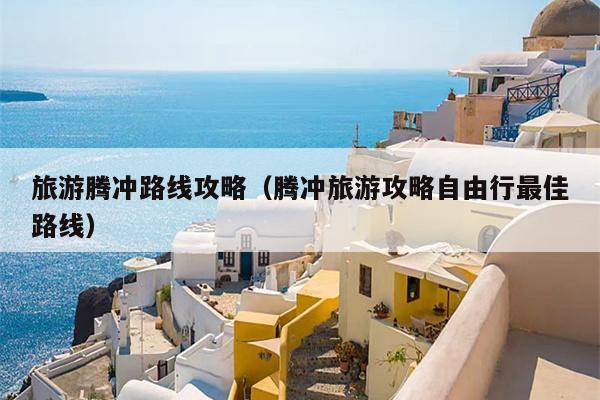 旅游腾冲路线攻略（腾冲旅游攻略自由行最佳路线）