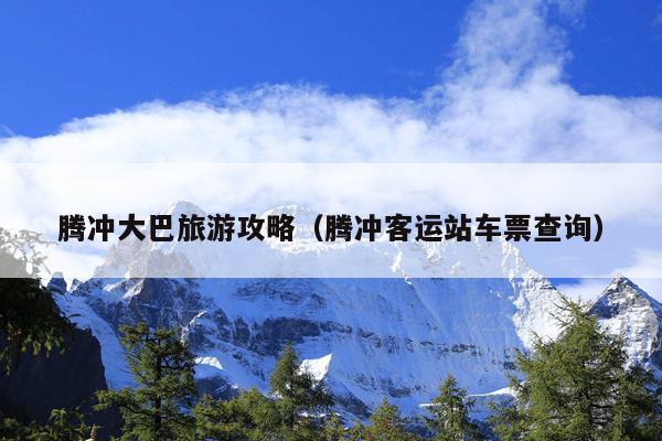 腾冲大巴旅游攻略（腾冲客运站车票查询）