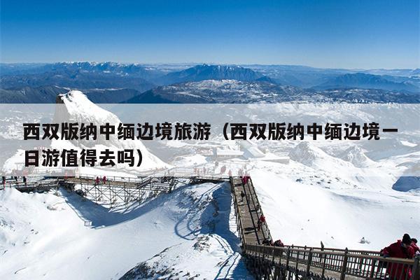西双版纳中缅边境旅游（西双版纳中缅边境一日游值得去吗）