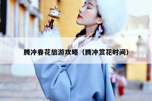 腾冲春花旅游攻略（腾冲赏花时间）