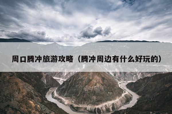 周口腾冲旅游攻略（腾冲周边有什么好玩的）