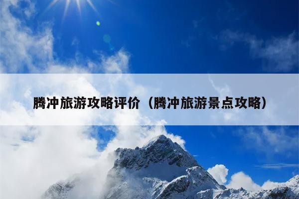 腾冲旅游攻略评价（腾冲旅游景点攻略）