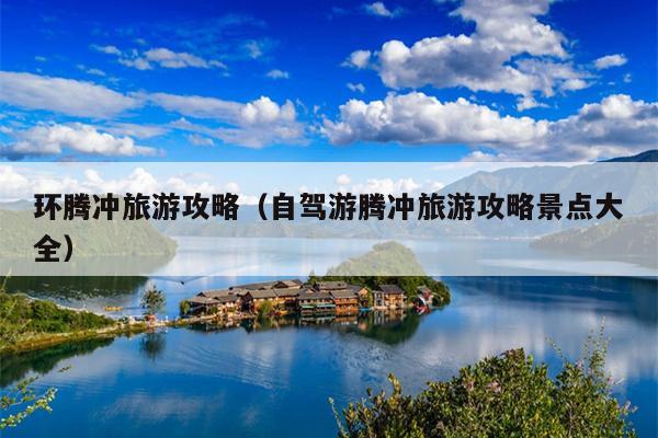 环腾冲旅游攻略（自驾游腾冲旅游攻略景点大全）