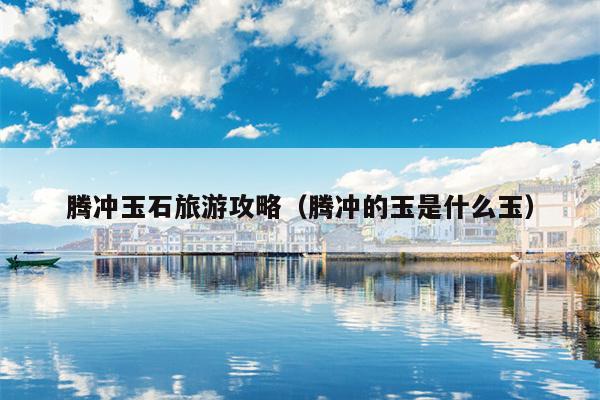 腾冲玉石旅游攻略（腾冲的玉是什么玉）