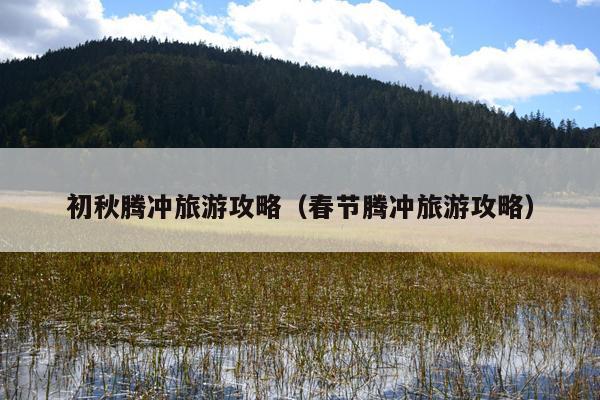初秋腾冲旅游攻略（春节腾冲旅游攻略）