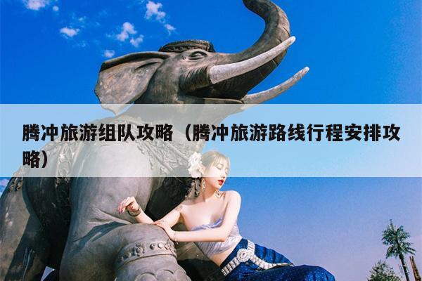 腾冲旅游组队攻略（腾冲旅游路线行程安排攻略）