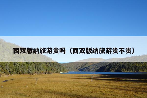 西双版纳旅游贵吗（西双版纳旅游贵不贵）