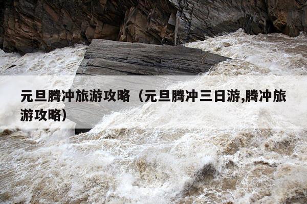 元旦腾冲旅游攻略（元旦腾冲三日游,腾冲旅游攻略）