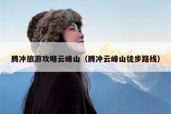 腾冲旅游攻略云峰山（腾冲云峰山徒步路线）