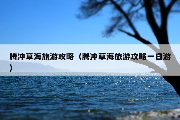 腾冲草海旅游攻略（腾冲草海旅游攻略一日游）