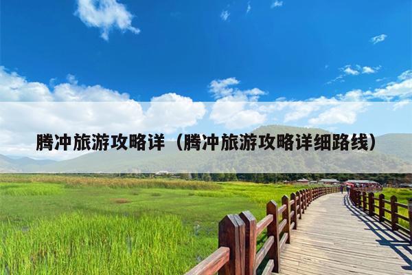 腾冲旅游攻略详（腾冲旅游攻略详细路线）