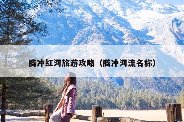 腾冲红河旅游攻略（腾冲河流名称）