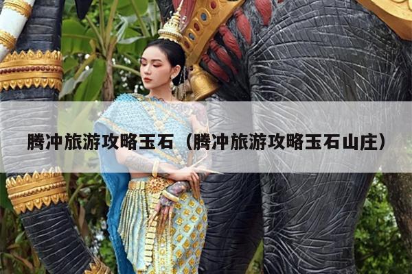 腾冲旅游攻略玉石（腾冲旅游攻略玉石山庄）