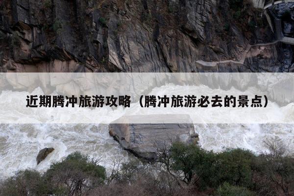 近期腾冲旅游攻略（腾冲旅游必去的景点）
