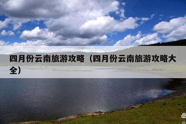 四月份云南旅游攻略（四月份云南旅游攻略大全）