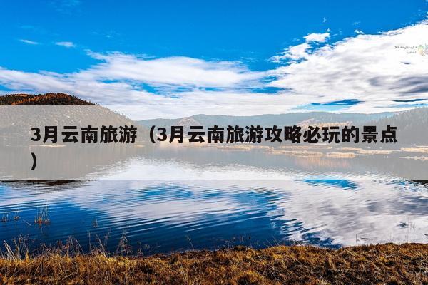 3月云南旅游（3月云南旅游攻略必玩的景点）