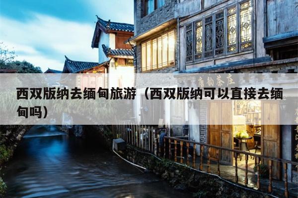 西双版纳去缅甸旅游（西双版纳可以直接去缅甸吗）