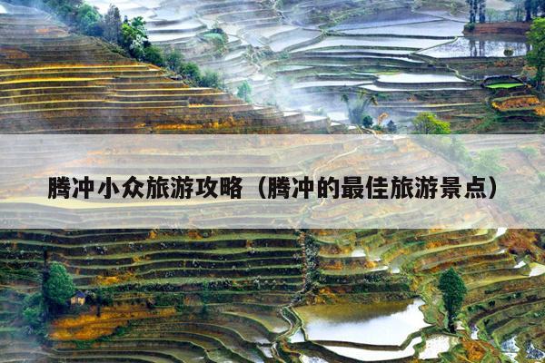 腾冲小众旅游攻略（腾冲的最佳旅游景点）