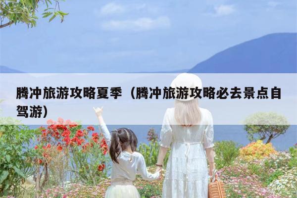 腾冲旅游攻略夏季（腾冲旅游攻略必去景点自驾游）