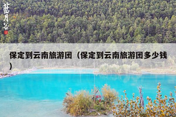 保定到云南旅游团（保定到云南旅游团多少钱）