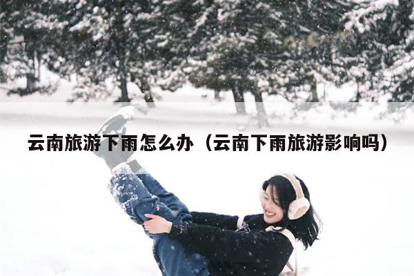 云南旅游下雨怎么办（云南下雨旅游影响吗）