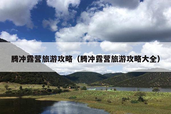 腾冲露营旅游攻略（腾冲露营旅游攻略大全）