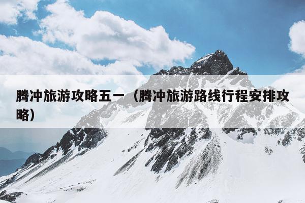 腾冲旅游攻略五一（腾冲旅游路线行程安排攻略）