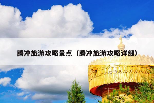腾冲旅游攻略景点（腾冲旅游攻略详细）