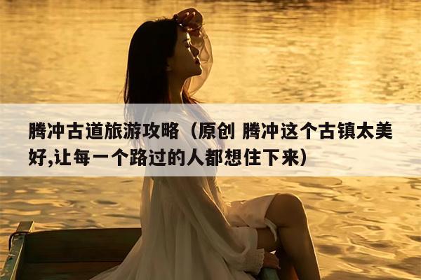 腾冲古道旅游攻略（原创 腾冲这个古镇太美好,让每一个路过的人都想住下来）