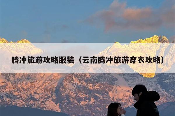 腾冲旅游攻略服装（云南腾冲旅游穿衣攻略）