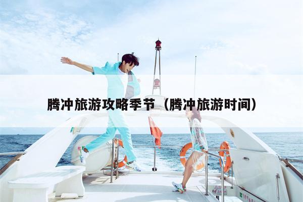 腾冲旅游攻略季节（腾冲旅游时间）