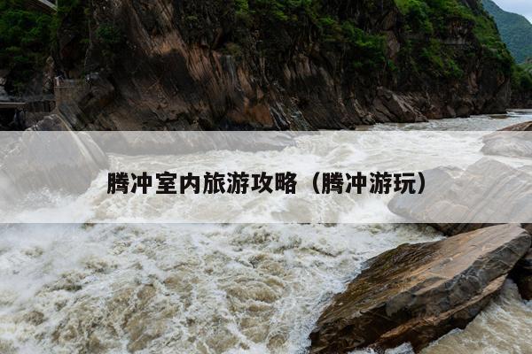 腾冲室内旅游攻略（腾冲游玩）