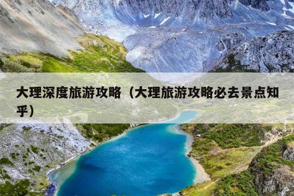 大理深度旅游攻略（大理旅游攻略必去景点知乎）