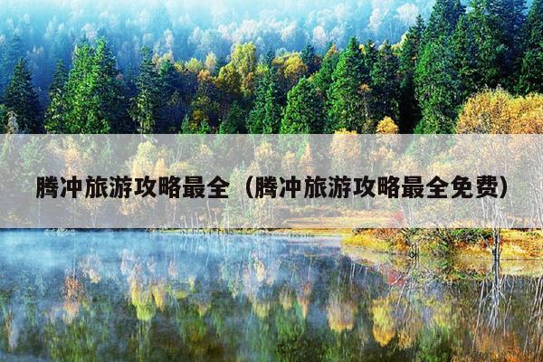 腾冲旅游攻略最全（腾冲旅游攻略最全免费）