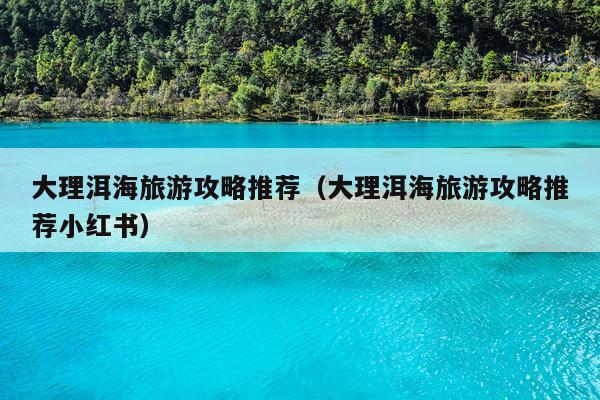 大理洱海旅游攻略推荐（大理洱海旅游攻略推荐小红书）