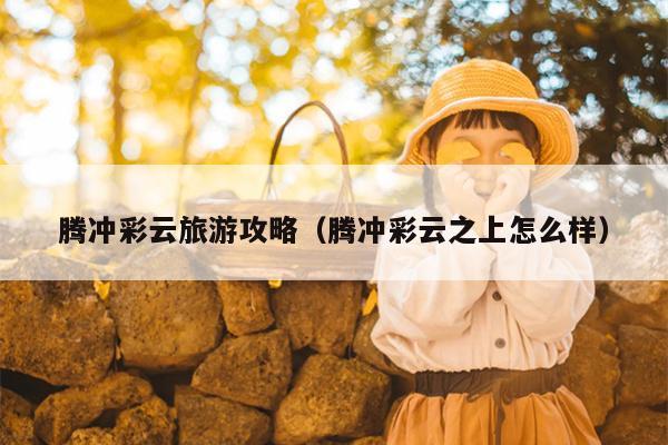 腾冲彩云旅游攻略（腾冲彩云之上怎么样）