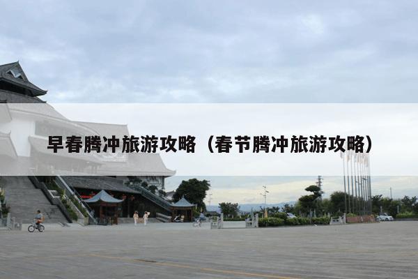 早春腾冲旅游攻略（春节腾冲旅游攻略）