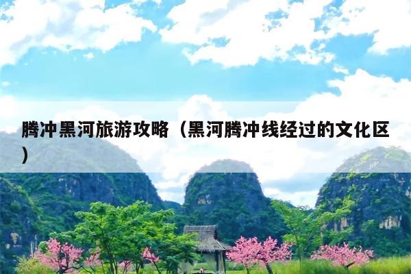腾冲黑河旅游攻略（黑河腾冲线经过的文化区）