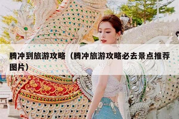 腾冲到旅游攻略（腾冲旅游攻略必去景点推荐图片）