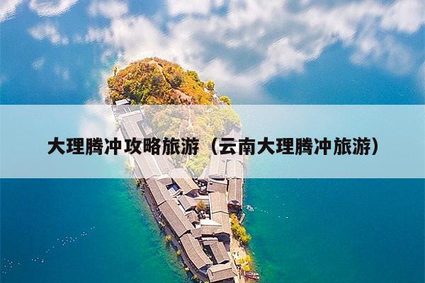 大理腾冲攻略旅游（云南大理腾冲旅游）