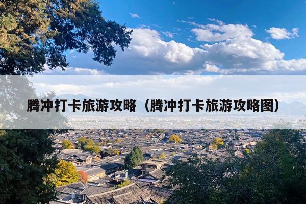 腾冲打卡旅游攻略（腾冲打卡旅游攻略图）