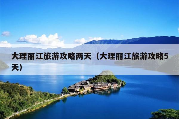 大理丽江旅游攻略两天（大理丽江旅游攻略5天）