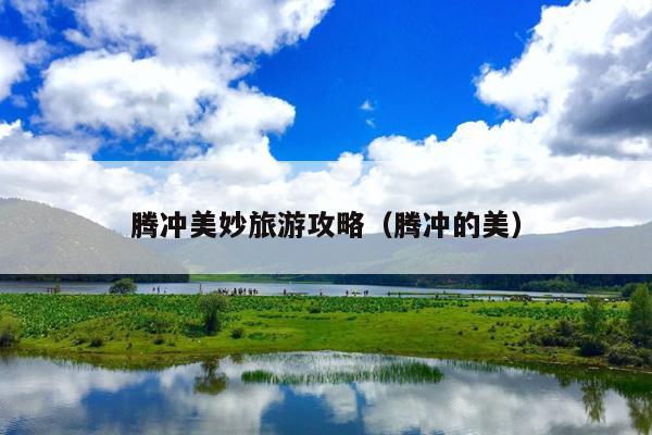腾冲美妙旅游攻略（腾冲的美）