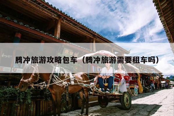 腾冲旅游攻略包车（腾冲旅游需要租车吗）