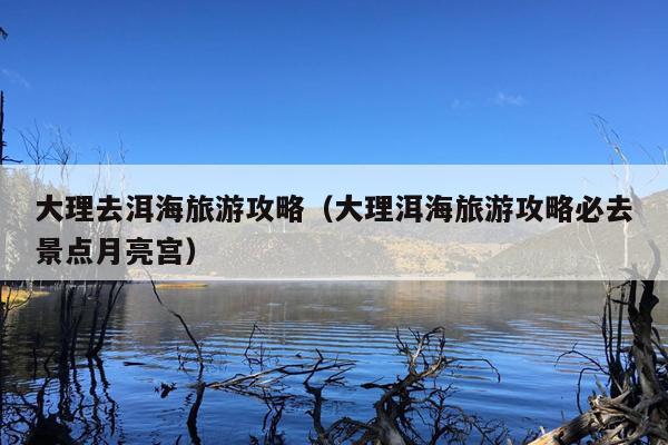 大理去洱海旅游攻略（大理洱海旅游攻略必去景点月亮宫）