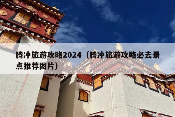 腾冲旅游攻略2024（腾冲旅游攻略必去景点推荐图片）