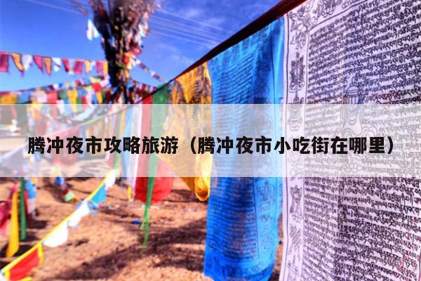 腾冲夜市攻略旅游（腾冲夜市小吃街在哪里）