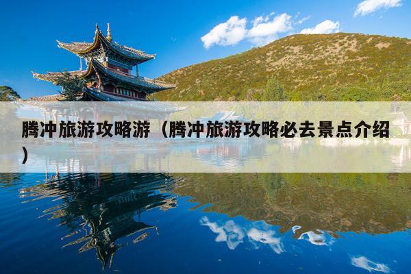 腾冲旅游攻略游（腾冲旅游攻略必去景点介绍）