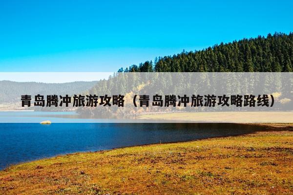 青岛腾冲旅游攻略（青岛腾冲旅游攻略路线）